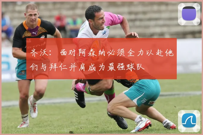 齐沃：面对阿森纳必须全力以赴他们与拜仁并肩成为最强球队