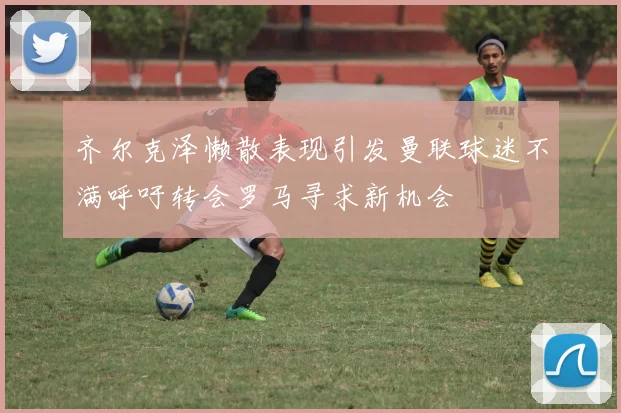 齐尔克泽懒散表现引发曼联球迷不满呼吁转会罗马寻求新机会