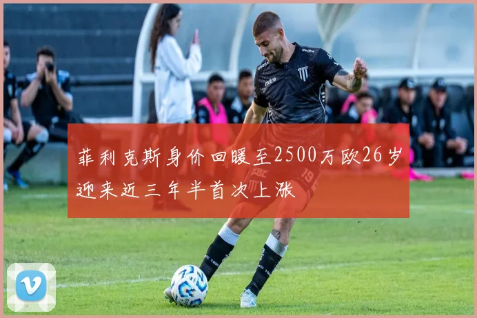 菲利克斯身价回暖至2500万欧26岁迎来近三年半首次上涨