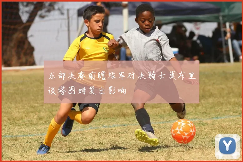 东部决赛前瞻绿军对决骑士莫布里谈塔图姆复出影响