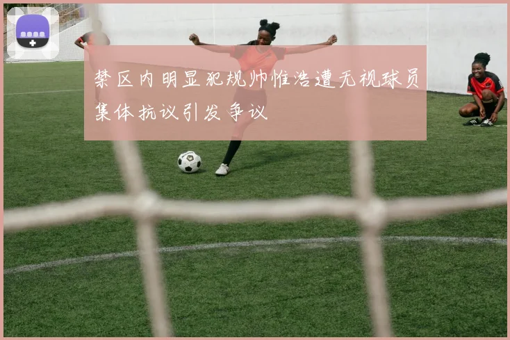 禁区内明显犯规帅惟浩遭无视球员集体抗议引发争议