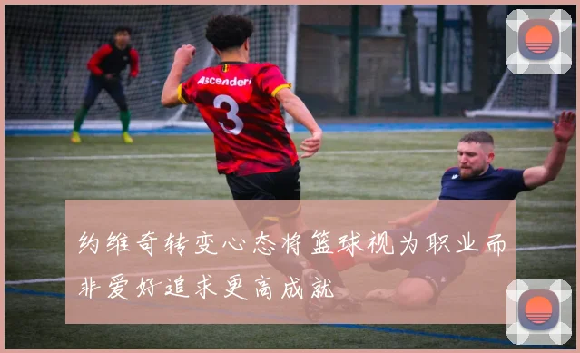约维奇转变心态将篮球视为职业而非爱好追求更高成就