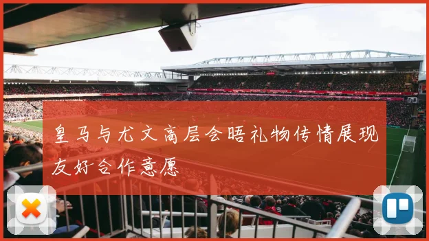 皇马与尤文高层会晤礼物传情展现友好合作意愿