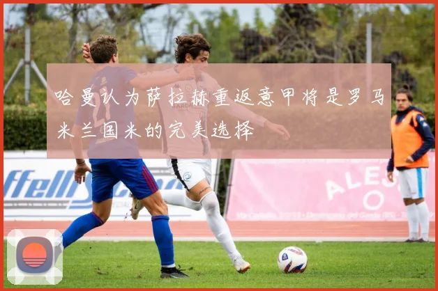 哈曼认为萨拉赫重返意甲将是罗马米兰国米的完美选择