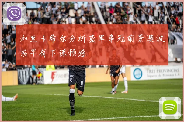 加里卡希尔分析蓝军争冠前景澳波或早有下课预感