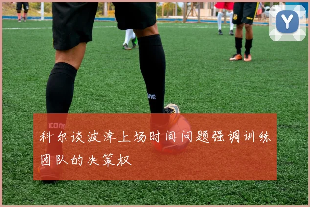 科尔谈波津上场时间问题强调训练团队的决策权