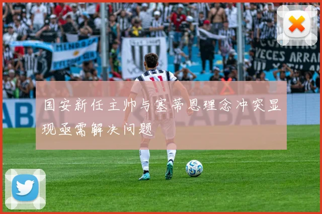 国安新任主帅与塞蒂恩理念冲突显现亟需解决问题