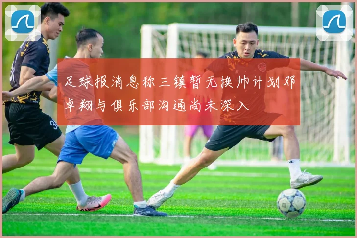 足球报消息称三镇暂无换帅计划邓卓翔与俱乐部沟通尚未深入