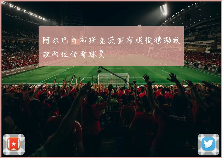 阿尔巴与布斯克茨宣布退役穆勒致敬两位传奇球员