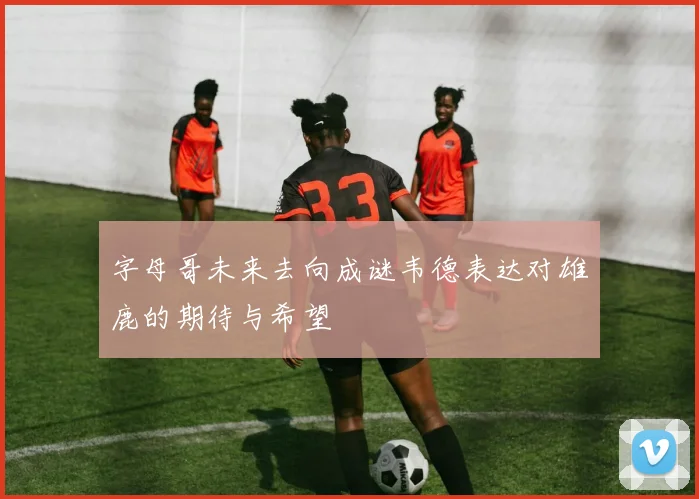 字母哥未来去向成谜韦德表达对雄鹿的期待与希望