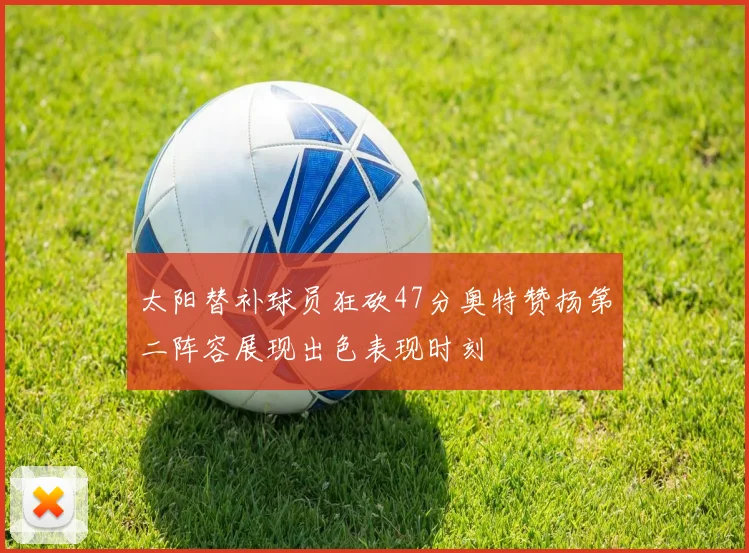 太阳替补球员狂砍47分奥特赞扬第二阵容展现出色表现时刻