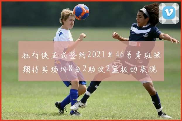 独行侠正式签约2021年46号秀班顿期待其场均8分2助攻2篮板的表现