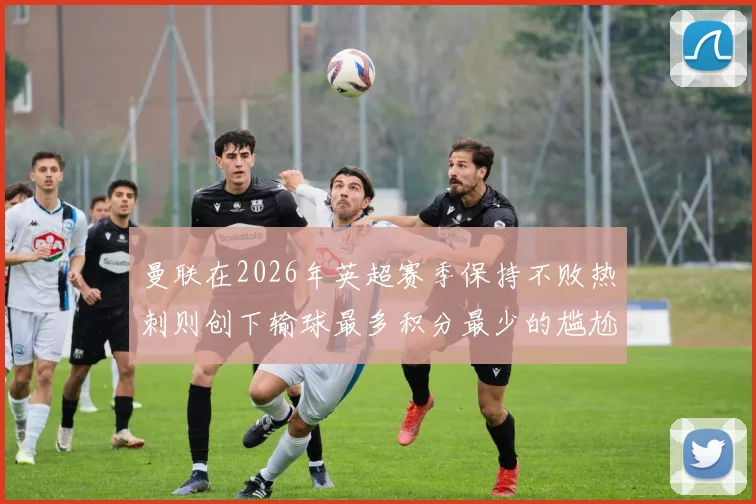 曼联在2026年英超赛季保持不败热刺则创下输球最多积分最少的尴尬纪录