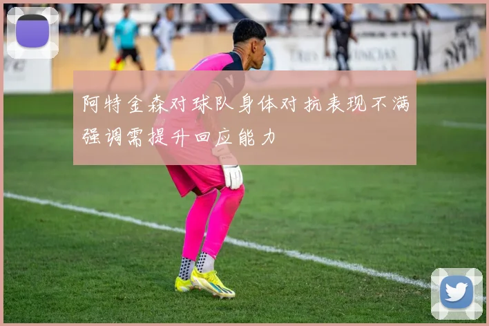 阿特金森对球队身体对抗表现不满强调需提升回应能力