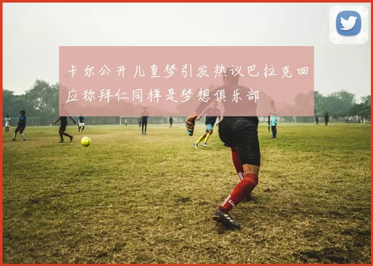 卡尔公开儿皇梦引发热议巴拉克回应称拜仁同样是梦想俱乐部