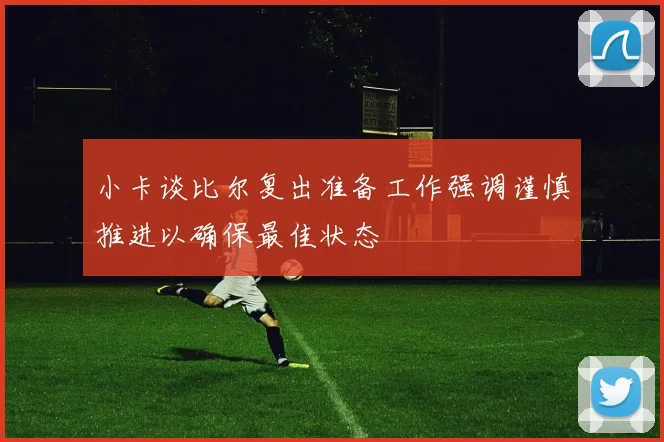 小卡谈比尔复出准备工作强调谨慎推进以确保最佳状态