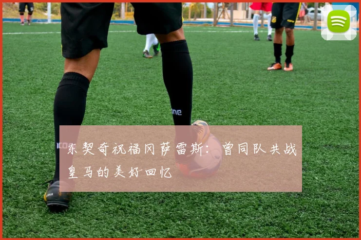 东契奇祝福冈萨雷斯：曾同队共战皇马的美好回忆
