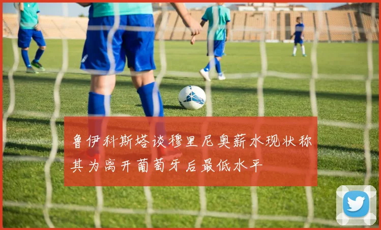 鲁伊科斯塔谈穆里尼奥薪水现状称其为离开葡萄牙后最低水平