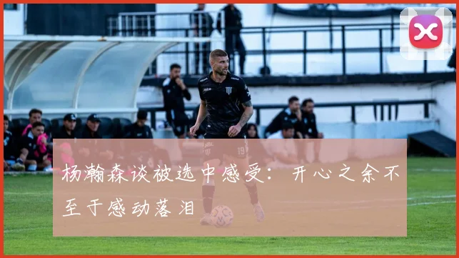 杨瀚森谈被选中感受：开心之余不至于感动落泪