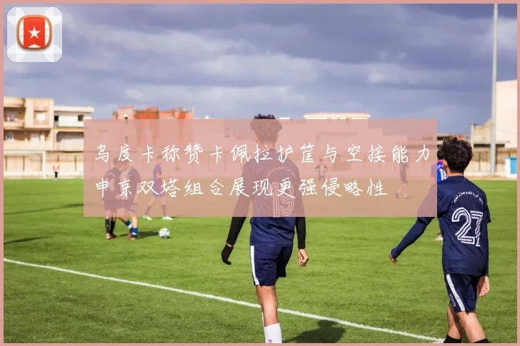 乌度卡称赞卡佩拉护筐与空接能力申京双塔组合展现更强侵略性