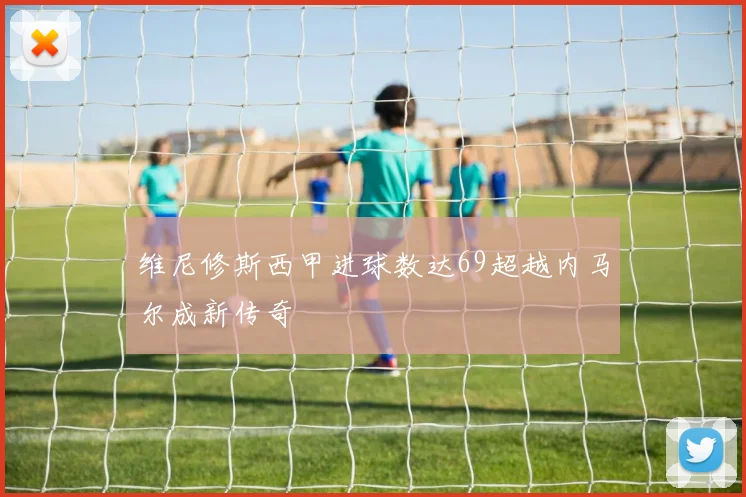 维尼修斯西甲进球数达69超越内马尔成新传奇