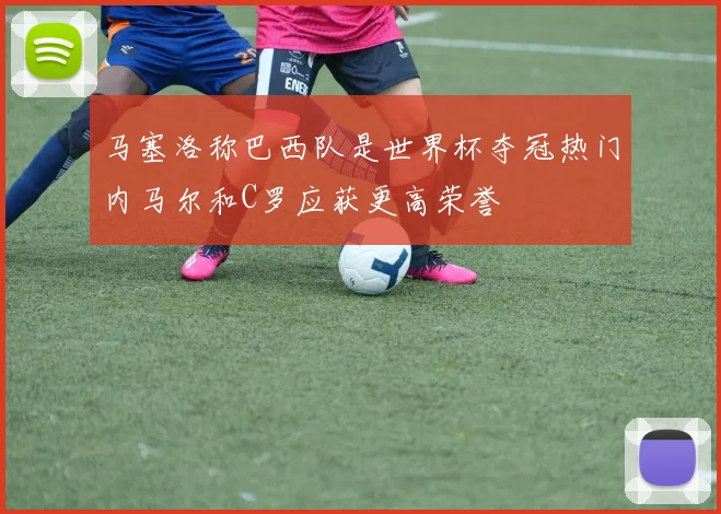 马塞洛称巴西队是世界杯夺冠热门内马尔和C罗应获更高荣誉