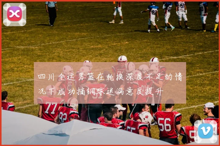 四川全运男篮在轮换深度不足的情况下成功摘铜球迷满意度提升