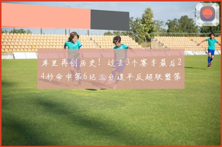 库里再创历史！过去3个赛季最后24秒命中第6记三分追平反超联盟第一