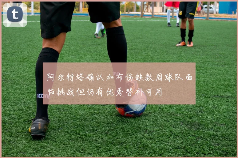 阿尔特塔确认加布伤缺数周球队面临挑战但仍有优秀替补可用
