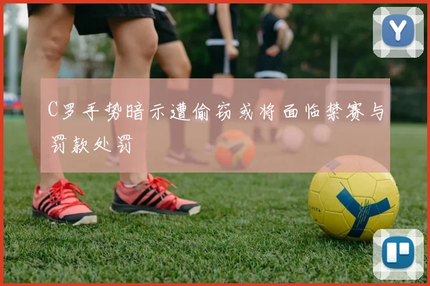 C罗手势暗示遭偷窃或将面临禁赛与罚款处罚