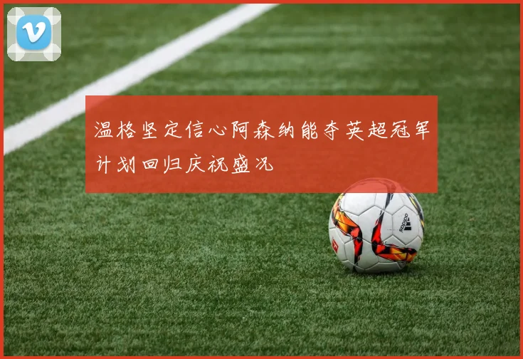 温格坚定信心阿森纳能夺英超冠军计划回归庆祝盛况