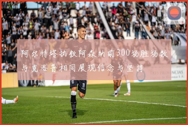 阿尔特塔执教阿森纳前300场胜场数与克洛普相同展现信念与坚持