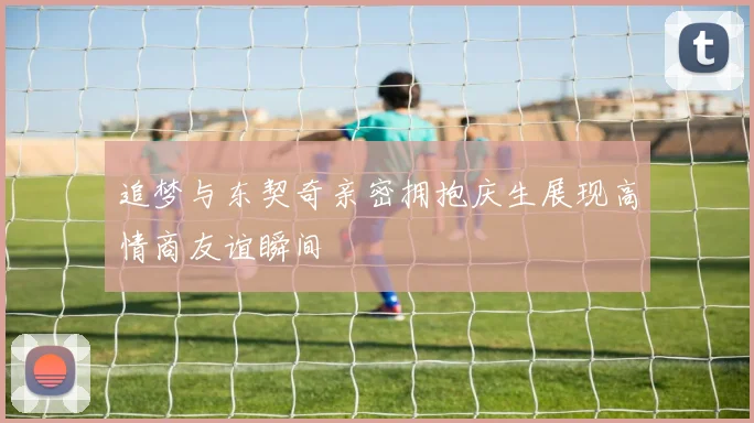 追梦与东契奇亲密拥抱庆生展现高情商友谊瞬间